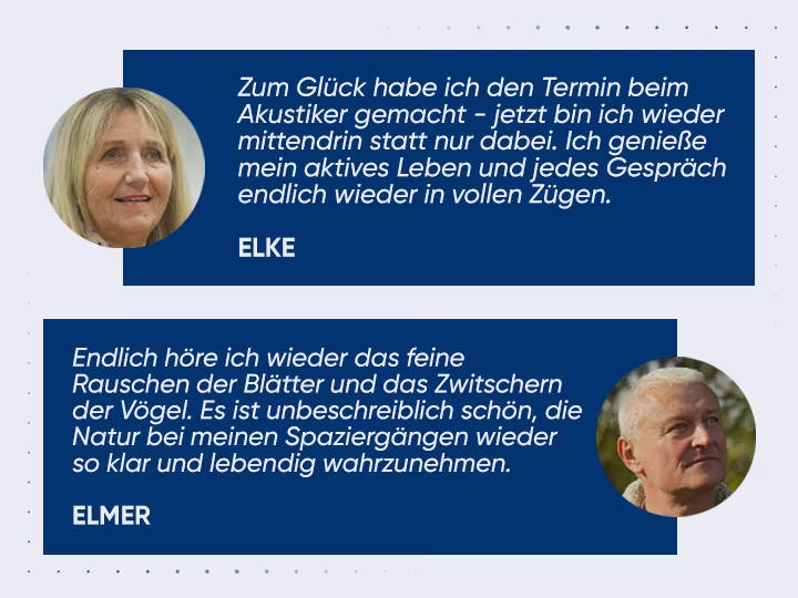 Kundenzitate: Zum Gl&uuml;ck habe ich den Termin beim Akustiker gemacht - jetzt bin ich wieder mittendrin statt nur dabei. Ich genie&szlig;e mein aktives Leben und jedes Gespr&auml;ch endlich wieder in vollen Z&uuml;gen.(ELKE); Endlich h&ouml;re ich wieder das feine 
Rauschen der Bl&auml;tter und das Zwitschern der V&ouml;gel. Es ist unbeschreiblich sch&ouml;n, die Natur bei meinen Spazierg&auml;ngen wieder so klar und lebendig wahrzunehmen.(ELMER)