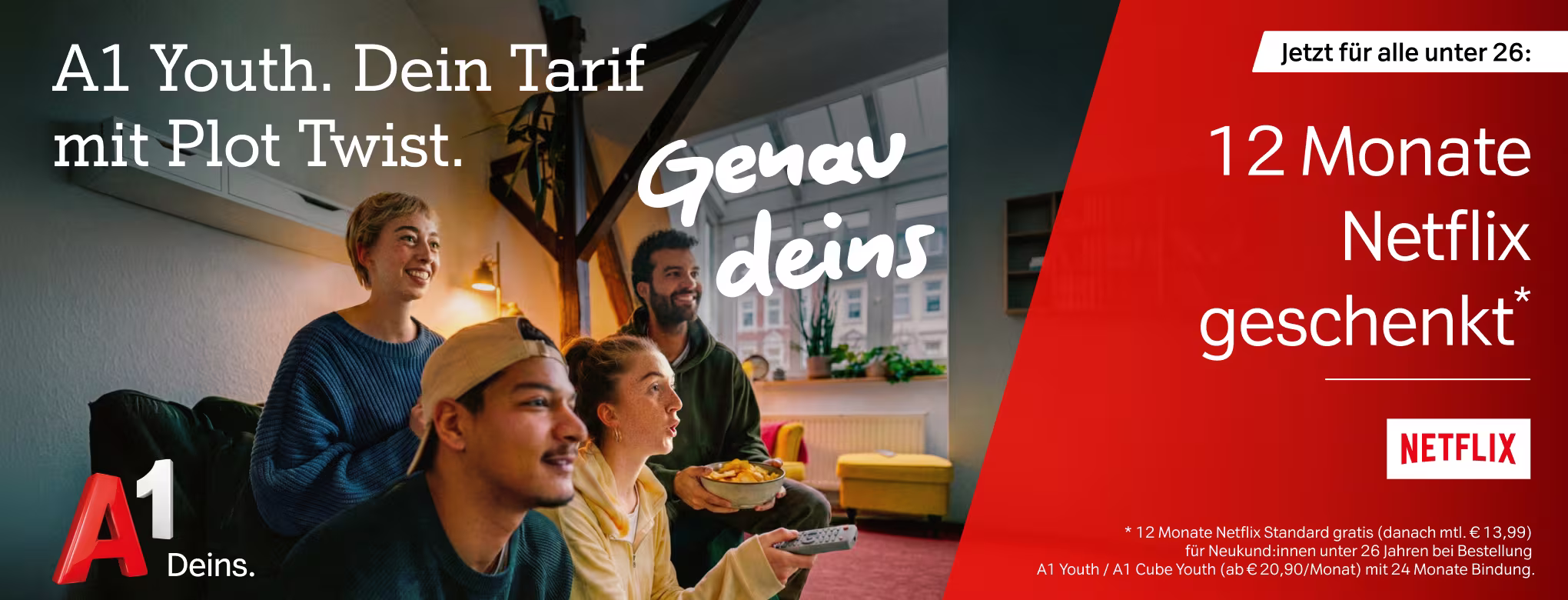 A1 Youth. Dein Tarif mit Plot Twist. Genau deins. Jetzt f&uuml;r alle unter 26: 12 Monate Netflix geschenkt* (*12 Monate Netflix Standard gratis (danach mtl. &euro; 13,99) f&uuml;r Neukund:innen unter 26 Jahren bei Bestellung a1 Youth / A1 Cube Youth (ab &euro; 20,90/ Monat) mit 24 Monate Bindung.(Oben auf dem Bild ist eine Gruppe junger Erwachsener zu sehen, die gemeinsam fernsehen.) 