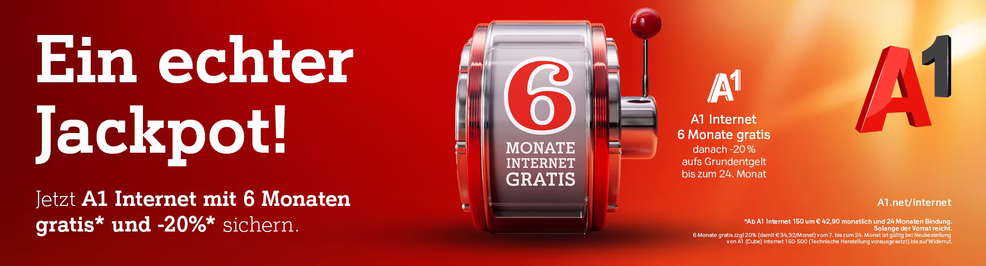 Auf rote-orangem Hintergrund steht links der Text: "Ein echter Jackpot! Im A1 Internet mit 6 Monaten gratis* sichern. Ganz unten im Bild steht: " A1.net/internet *Ab A1 Internet 150 um € 42,90 monatlich und 24 Monaten Bindung. Solange der Vorrat reicht. Nicht mit anderen Aktionen kombinierbar. Gültig für A1 Internet Neukund:innen bis auf Widerruf. Mittig ist eine Jackpot-Maschine mit Heble worauf steht: "6 Monate Internet gratis" Rechts oben ist das A1 Logo und darunter steht: "A1 Internet 6 Monate gratis"