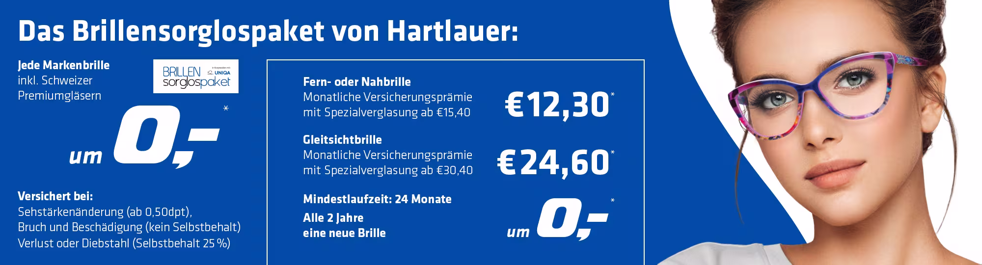 Grafik zur Bewerbung des Brillensorglospakets von Hartlauer. Auf der Grafik sieht man eine Frau mit Brille sowie folgenden Text:"Das Brillensorglospaket von Hartlauer: Jede Markenbrille inkl. Schweizer Premiumgläsern um 0€. Fern- oder Nahbrille 12,30€. Gleitsichtbrille 24,60€. Mindestlaufzeit: 24 Monate Alle 2 Jahre eine neue Brille um 0€. Versichert bei: Bruch und Beschädigung (ab 0,50 dpt.) und Verlust oder Diebstahl (Selbstbehalt 25%)."