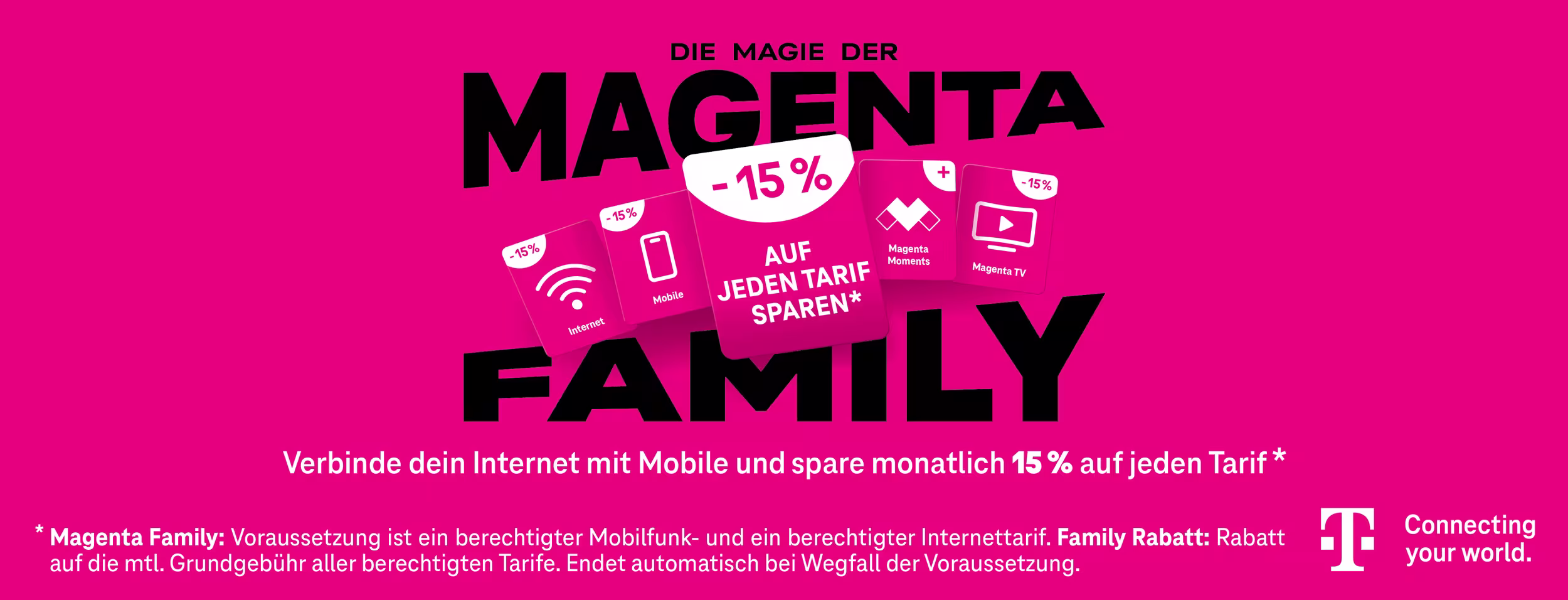 Die Magie der Magenta Family; Verbinde dein Internet mit Mobile und spare monatlich 15% auf jeden Tarif* 

(* Magenta Family: Voraussetzungen ist ein berechtigter Mobilfunk- und ein berechtigter Internettarif. Family Rabatt: Rabatt auf die mtl. Grundgeb&uuml;hr aller berechtigten Tarife. Endet automatisch bei Wegfall der Voraussetzungen.) 

Connecting your world. 

Grafik in der Farbe Magenta mit Geschenkgutscheinen