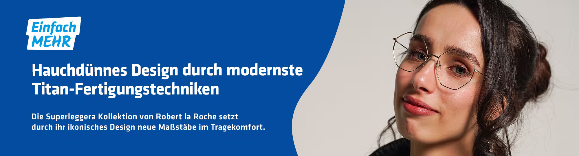 Ein braunhaarige Dame trägt eine Brille mit hauchdünner Titanfassung. Links im Bild ist das "Einfach MEHR" Logo und die Blaue Welle. Unter dem "Einfach MEHR" Logo steht: "Hauchdünnes Design durch modernste Titan-Fertigungstechniken. Die Superleggera Kollektion von Robert la roche setzt durch ihr ikonisches Design neue Maßstäbe im Tragekomfort."